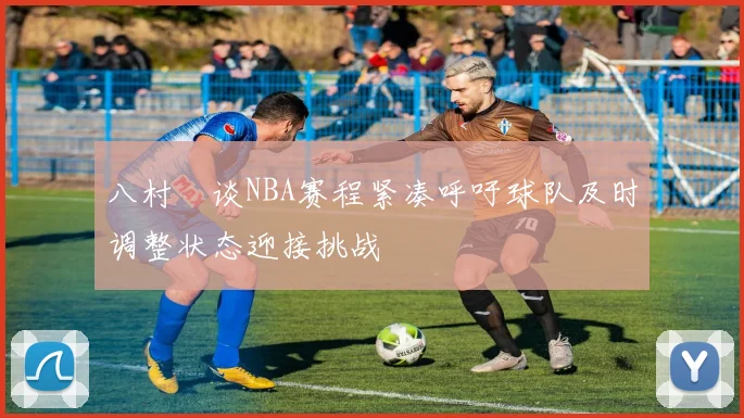 八村塁谈NBA赛程紧凑呼吁球队及时调整状态迎接挑战