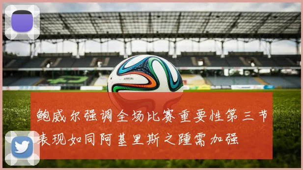 鲍威尔强调全场比赛重要性第三节表现如同阿基里斯之踵需加强
