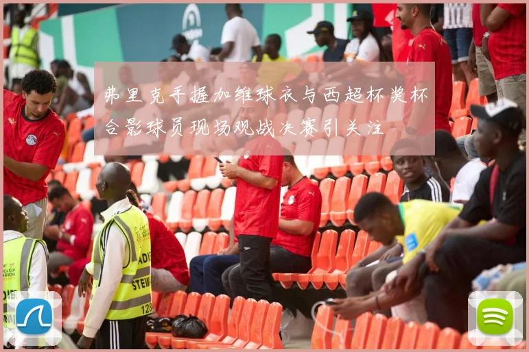 弗里克手握加维球衣与西超杯奖杯合影球员现场观战决赛引关注