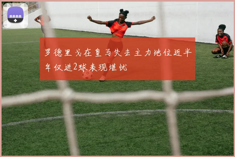罗德里戈在皇马失去主力地位近半年仅进2球表现堪忧