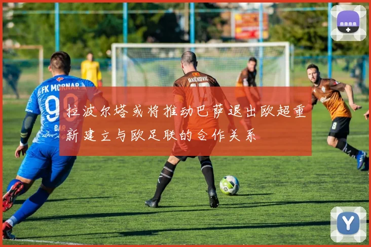 拉波尔塔或将推动巴萨退出欧超重新建立与欧足联的合作关系