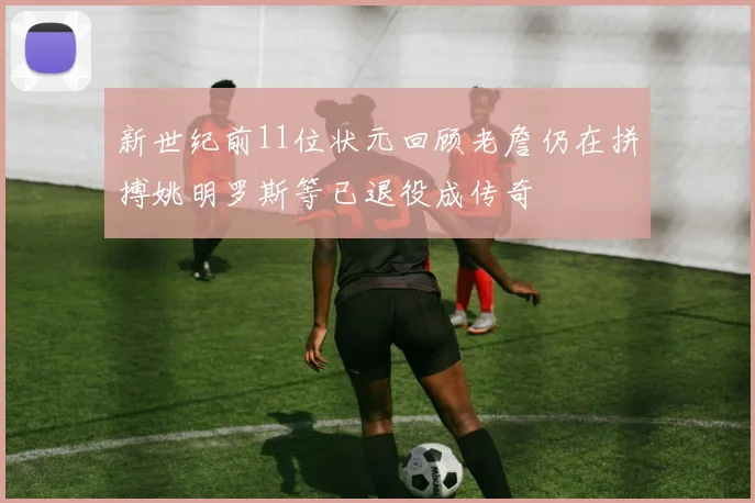 新世纪前11位状元回顾老詹仍在拼搏姚明罗斯等已退役成传奇