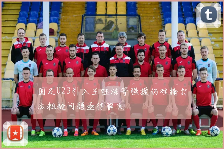 国足U23引入王钰栋等强援仍难掩打法粗糙问题亟待解决