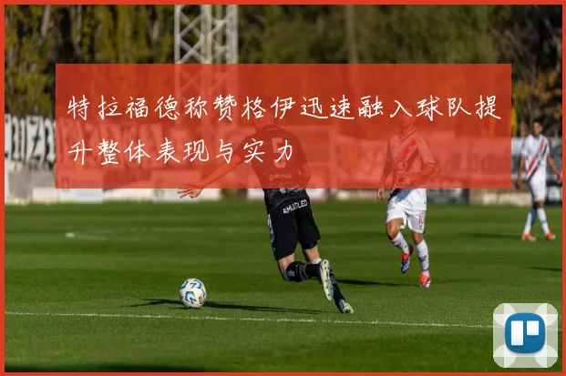 特拉福德称赞格伊迅速融入球队提升整体表现与实力