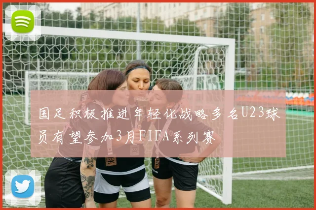 国足积极推进年轻化战略多名U23球员有望参加3月FIFA系列赛