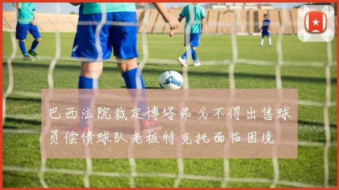 巴西法院裁定博塔弗戈不得出售球员偿债球队老板特克托面临困境