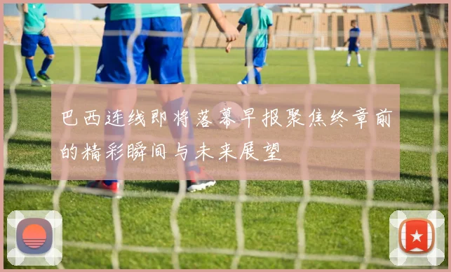 巴西连线即将落幕早报聚焦终章前的精彩瞬间与未来展望