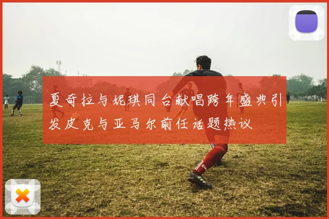 夏奇拉与妮琪同台献唱跨年盛典引发皮克与亚马尔前任话题热议