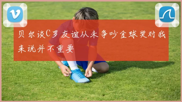 贝尔谈C罗友谊从未争吵金球奖对我来说并不重要