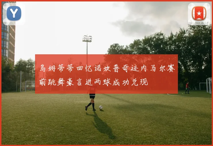 乌姆蒂蒂回忆诺坎普奇迹内马尔赛前跳舞豪言进两球成功兑现