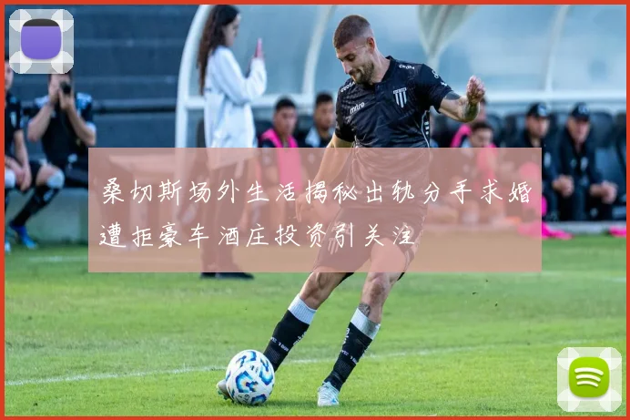 桑切斯场外生活揭秘出轨分手求婚遭拒豪车酒庄投资引关注