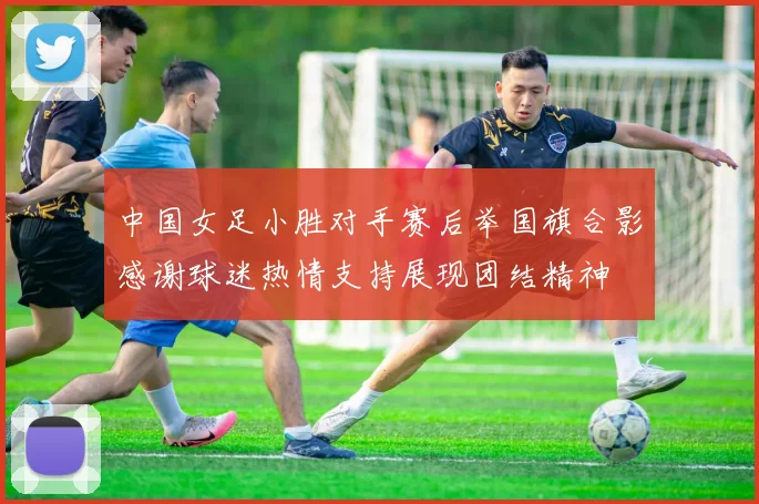 中国女足小胜对手赛后举国旗合影感谢球迷热情支持展现团结精神