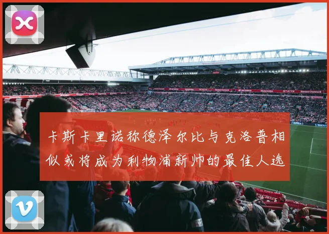 卡斯卡里诺称德泽尔比与克洛普相似或将成为利物浦新帅的最佳人选