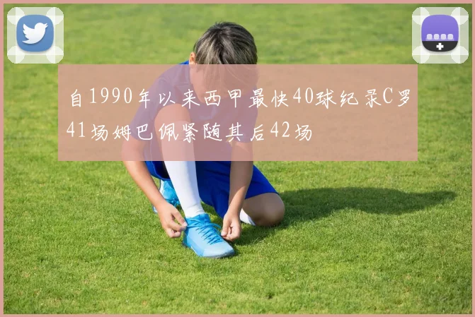 自1990年以来西甲最快40球纪录C罗41场姆巴佩紧随其后42场