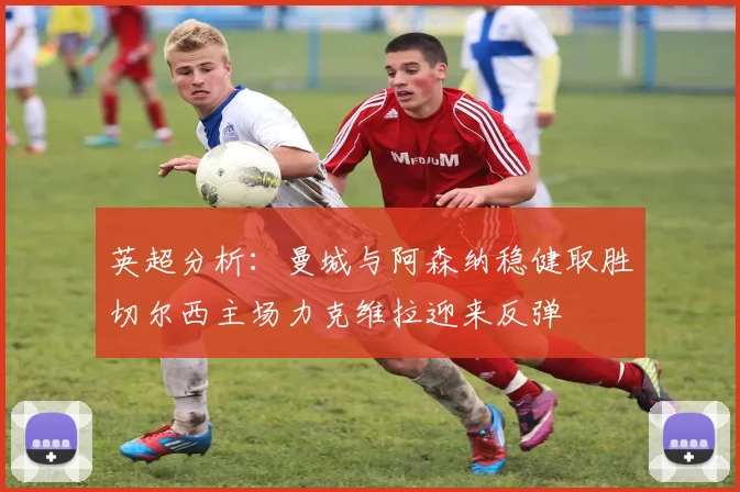 英超分析：曼城与阿森纳稳健取胜切尔西主场力克维拉迎来反弹