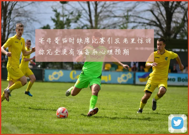字母哥临时缺席比赛引发老里惊讶称完全没有准备和心理预期