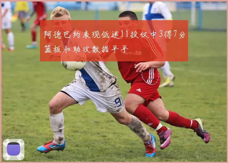 阿德巴约表现低迷11投仅中3得7分篮板和助攻数据平平