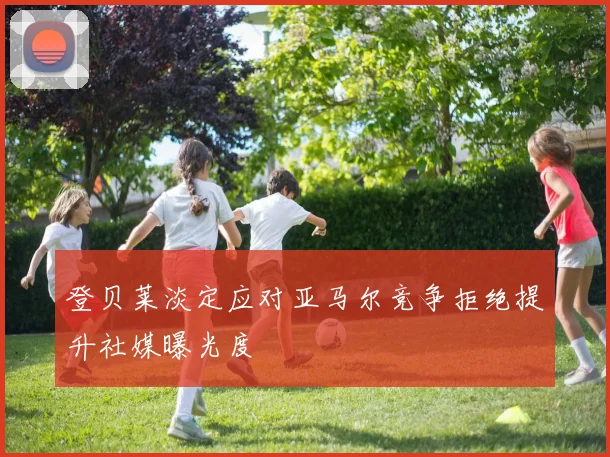 登贝莱淡定应对亚马尔竞争拒绝提升社媒曝光度