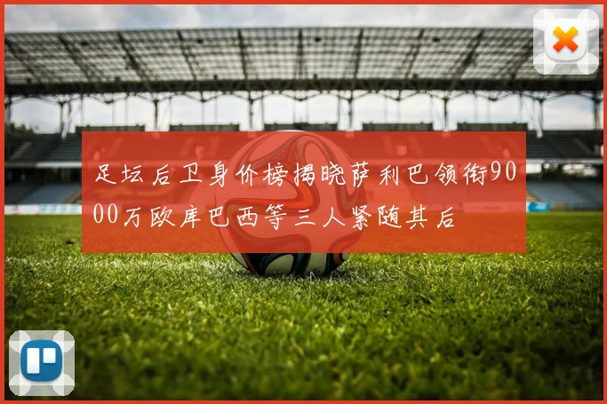 足坛后卫身价榜揭晓萨利巴领衔9000万欧库巴西等三人紧随其后