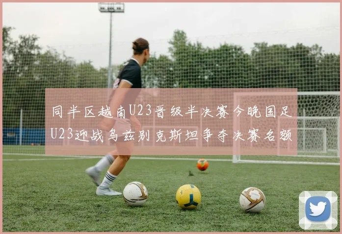 同半区越南U23晋级半决赛今晚国足U23迎战乌兹别克斯坦争夺决赛名额