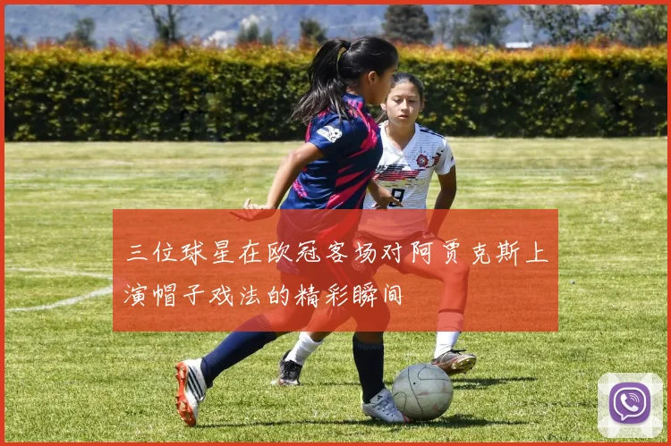 三位球星在欧冠客场对阿贾克斯上演帽子戏法的精彩瞬间