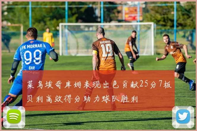 菜鸟埃奇库姆表现出色贡献25分7板贝利高效得分助力球队胜利