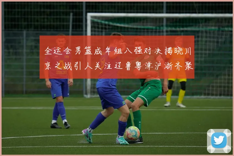 全运会男篮成年组八强对决揭晓川京之战引人关注辽鲁粤津沪浙齐聚争冠之路