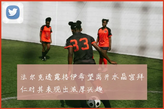 法尔克透露格伊希望离开水晶宫拜仁对其表现出浓厚兴趣