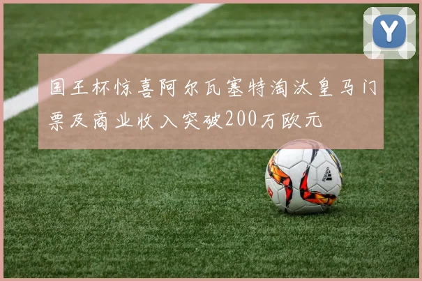 国王杯惊喜阿尔瓦塞特淘汰皇马门票及商业收入突破200万欧元