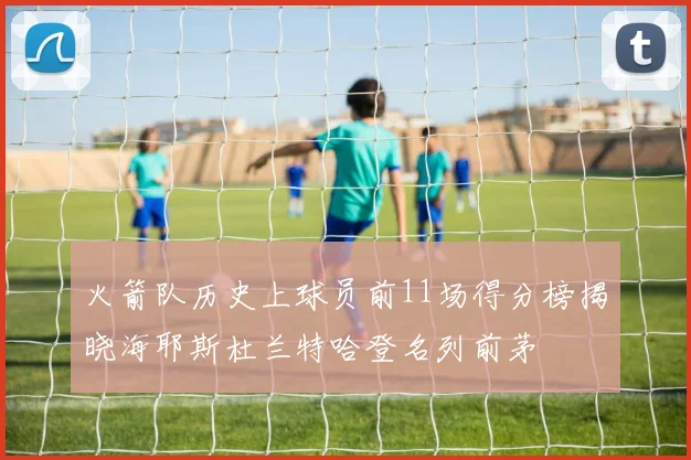 火箭队历史上球员前11场得分榜揭晓海耶斯杜兰特哈登名列前茅