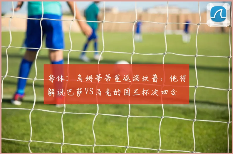 每体：乌姆蒂蒂重返诺坎普，他将解说巴萨VS马竞的国王杯次回合