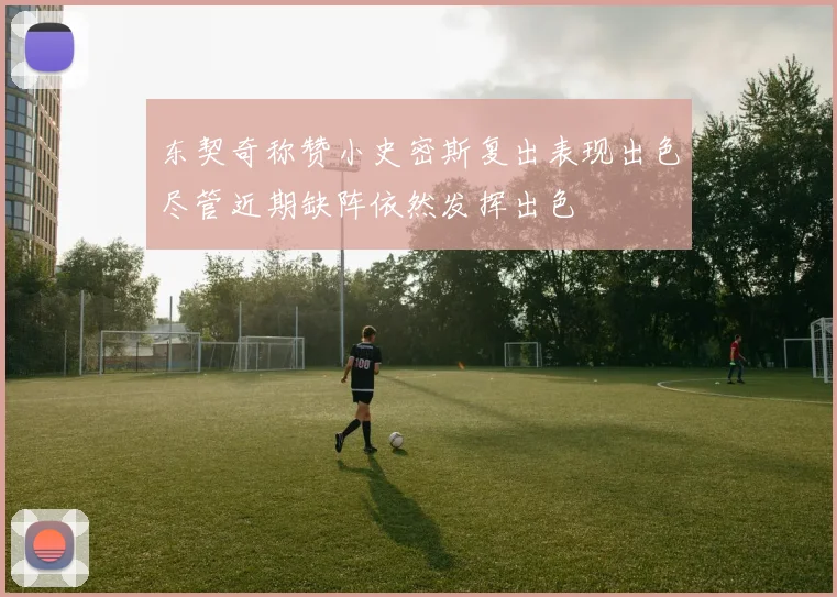 东契奇称赞小史密斯复出表现出色尽管近期缺阵依然发挥出色