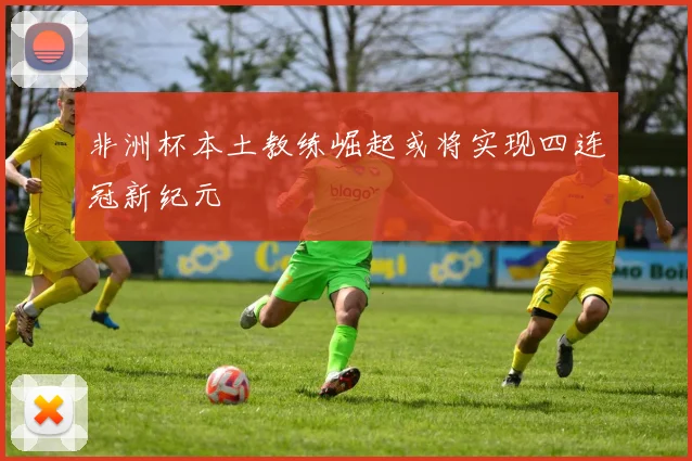非洲杯本土教练崛起或将实现四连冠新纪元