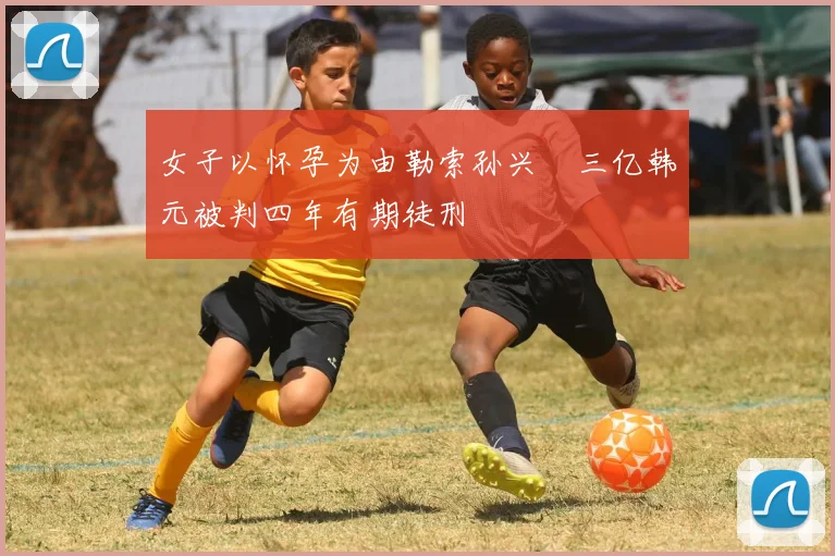 女子以怀孕为由勒索孙兴慜三亿韩元被判四年有期徒刑