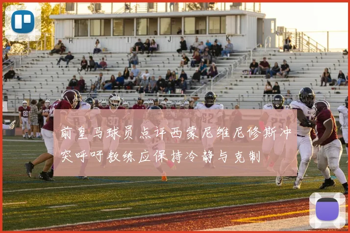 前皇马球员点评西蒙尼维尼修斯冲突呼吁教练应保持冷静与克制