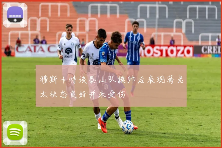 穆斯卡特谈泰山队换帅后表现蒋光太状态良好并未受伤