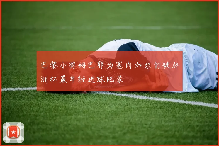 巴黎小将姆巴耶为塞内加尔打破非洲杯最年轻进球纪录